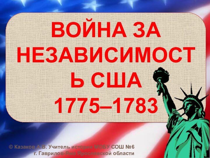 ВОЙНА ЗА НЕЗАВИСИМОСТЬ США 1775–1783© Казаков А.В. Учитель истории МОБУ СОШ №6 г. Гаврилов-Яма Ярославской области