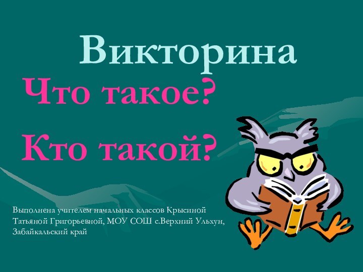 Викторина Что такое?Кто такой?Выполнена учителем начальных классов Крысиной Татьяной Григорьевной, МОУ СОШ с.Верхний Ульхун, Забайкальский край