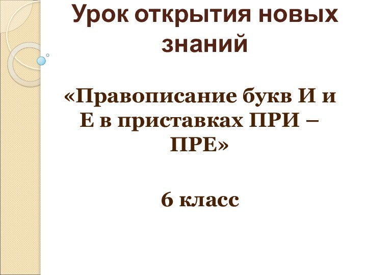 Урок открытия новых знаний«Правописание букв И и Е в приставках ПРИ – ПРЕ»6 класс