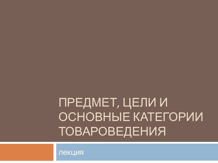 ПРЕДМЕТ, ЦЕЛИ И ОСНОВНЫЕ КАТЕГОРИИ ТОВАРОВЕДЕНИЯлекция