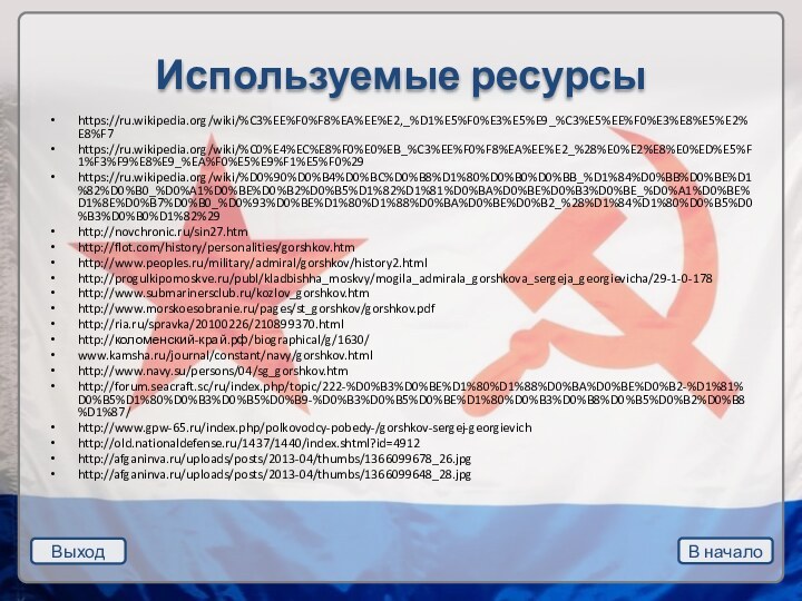 Выход В началоИспользуемые ресурсыhttps://ru.wikipedia.org/wiki/%C3%EE%F0%F8%EA%EE%E2,_%D1%E5%F0%E3%E5%E9_%C3%E5%EE%F0%E3%E8%E5%E2%E8%F7https://ru.wikipedia.org/wiki/%C0%E4%EC%E8%F0%E0%EB_%C3%EE%F0%F8%EA%EE%E2_%28%E0%E2%E8%E0%ED%E5%F1%F3%F9%E8%E9_%EA%F0%E5%E9%F1%E5%F0%29https://ru.wikipedia.org/wiki/%D0%90%D0%B4%D0%BC%D0%B8%D1%80%D0%B0%D0%BB_%D1%84%D0%BB%D0%BE%D1%82%D0%B0_%D0%A1%D0%BE%D0%B2%D0%B5%D1%82%D1%81%D0%BA%D0%BE%D0%B3%D0%BE_%D0%A1%D0%BE%D1%8E%D0%B7%D0%B0_%D0%93%D0%BE%D1%80%D1%88%D0%BA%D0%BE%D0%B2_%28%D1%84%D1%80%D0%B5%D0%B3%D0%B0%D1%82%29http://novchronic.ru/sin27.htmhttp://flot.com/history/personalities/gorshkov.htmhttp://www.peoples.ru/military/admiral/gorshkov/history2.htmlhttp://progulkipomoskve.ru/publ/kladbishha_moskvy/mogila_admirala_gorshkova_sergeja_georgievicha/29-1-0-178http://www.submarinersclub.ru/kozlov_gorshkov.htmhttp://www.morskoesobranie.ru/pages/st_gorshkov/gorshkov.pdfhttp://ria.ru/spravka/20100226/210899370.htmlhttp://коломенский-край.рф/biographical/g/1630/www.kamsha.ru/journal/constant/navy/gorshkov.htmlhttp://www.navy.su/persons/04/sg_gorshkov.htmhttp://forum.seacraft.sc/ru/index.php/topic/222-%D0%B3%D0%BE%D1%80%D1%88%D0%BA%D0%BE%D0%B2-%D1%81%D0%B5%D1%80%D0%B3%D0%B5%D0%B9-%D0%B3%D0%B5%D0%BE%D1%80%D0%B3%D0%B8%D0%B5%D0%B2%D0%B8%D1%87/http://www.gpw-65.ru/index.php/polkovodcy-pobedy-/gorshkov-sergej-georgievichhttp://old.nationaldefense.ru/1437/1440/index.shtml?id=4912http://afganinva.ru/uploads/posts/2013-04/thumbs/1366099678_26.jpghttp://afganinva.ru/uploads/posts/2013-04/thumbs/1366099648_28.jpg