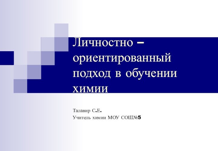 Личностно – ориентированный подход в обучении химииТалавир С.Е.Учитель химии МОУ СОШ№5