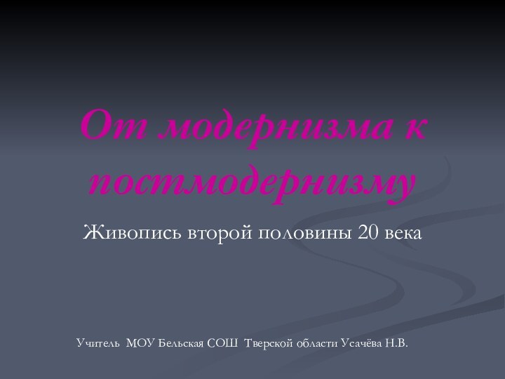 От модернизма к постмодернизмуЖивопись второй половины 20 векаУчитель МОУ Бельская СОШ Тверской области Усачёва Н.В.