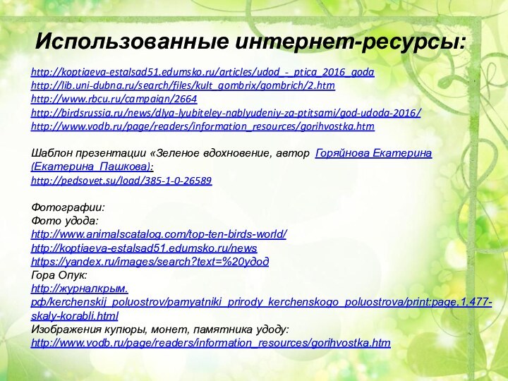 Использованные интернет-ресурсы: http://koptiaeva-estalsad51.edumsko.ru/articles/udod_-_ptica_2016_godahttp://lib.uni-dubna.ru/search/files/kult_gombrix/gombrich/2.htmhttp://www.rbcu.ru/campaign/2664http://birdsrussia.ru/news/dlya-lyubiteley-nablyudeniy-za-ptitsami/god-udoda-2016/http://www.vodb.ru/page/readers/information_resources/gorihvostka.htmШаблон презентации «Зеленое вдохновение, автор  Горяйнова Екатерина (Екатерина_Пашкова):http://pedsovet.su/load/385-1-0-26589Фотографии:Фото удода:http://www.animalscatalog.com/top-ten-birds-world/http://koptiaeva-estalsad51.edumsko.ru/newshttps://yandex.ru/images/search?text=%20удодГора Опук:http://журналкрым.рф/kerchenskij_poluostrov/pamyatniki_prirody_kerchenskogo_poluostrova/print:page,1,477-skaly-korabli.htmlИзображения купюры, монет, памятника удоду:http://www.vodb.ru/page/readers/information_resources/gorihvostka.htm