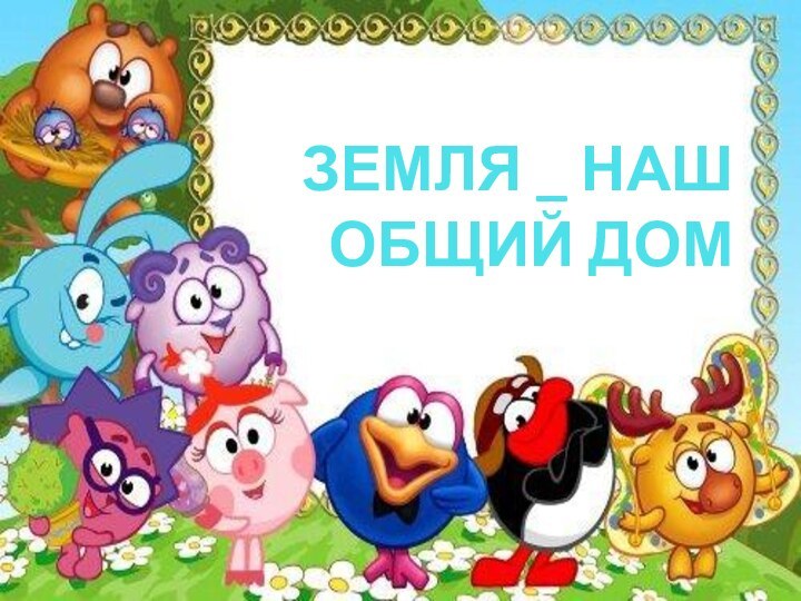 ЗЕМЛЯ _ НАШ ОБЩИЙ ДОМ