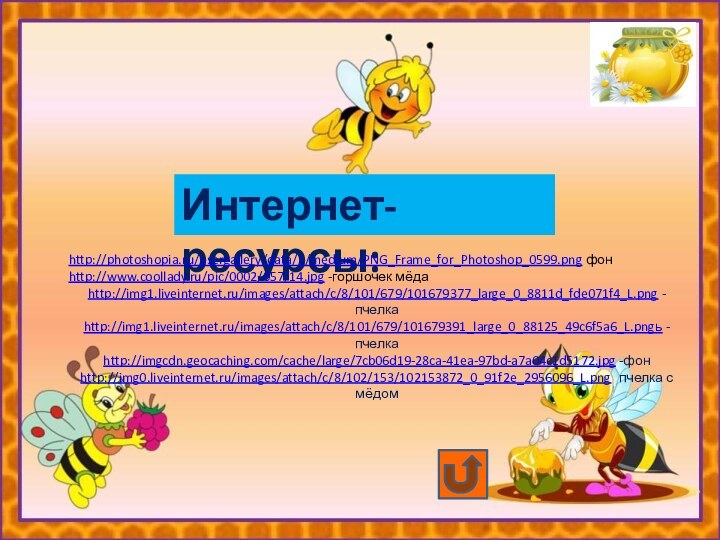 Интернет-ресурсы:http://photoshopia.ru/usergallery/data/1/medium/PNG_Frame_for_Photoshop_0599.png фонhttp://www.coollady.ru/pic/0002/057/14.jpg -горшочек мёдаhttp://img1.liveinternet.ru/images/attach/c/8/101/679/101679377_large_0_8811d_fde071f4_L.png -пчелкаhttp://img1.liveinternet.ru/images/attach/c/8/101/679/101679391_large_0_88125_49c6f5a6_L.pngь -пчелкаhttp://imgcdn.geocaching.com/cache/large/7cb06d19-28ca-41ea-97bd-a7a04c1d5172.jpg -фонhttp://img0.liveinternet.ru/images/attach/c/8/102/153/102153872_0_91f2e_2956096_L.png -пчелка с мёдом