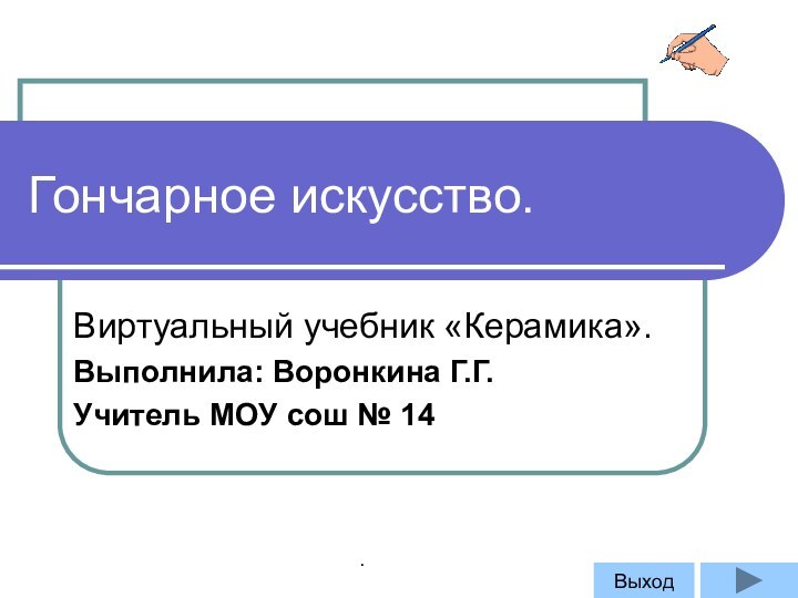 Гончарное искусство.Виртуальный учебник «Керамика».Выполнила: Воронкина Г.Г.Учитель МОУ сош № 14Выход.