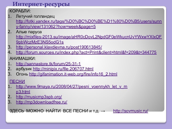 Интернет-ресурсыКОРАБЛИ:Летучий голландец http://fotki.yandex.ru/tags/%D0%BC%D0%BE%D1%80%D0%B5/users/sunny-fanny/view/131062?how=week&page=5Алые паруса http://mixfiles-2013.su/image/aHR0cDovL2NpdGF0eWkucnUvYWxwYXIxOF9pbWczMzE3NS5odG1shttp://personal.klavdievna.ru/post190613845/http://forum.sources.ru/index.php?act=Print&client=html&f=209&t=344775АНИМАШКИ:http://sannastore.tk/forum/25-31-1арбузик http://minipix.ru/file.206707.htmlОгонь http://gifanimation.it-web.org/fire/info16_2.htmlПЕСНИhttp://www.9maya.ru/2008/04/27/pesni_voennykh_let_v_mp3.htmlhttp://musicmp3spb.org/http://mp3downloadfree.ru/http://sovmusic.ru/ ЗДЕСЬ МОЖНО НАЙТИ ВСЕ ПЕСНИ и т.д. →