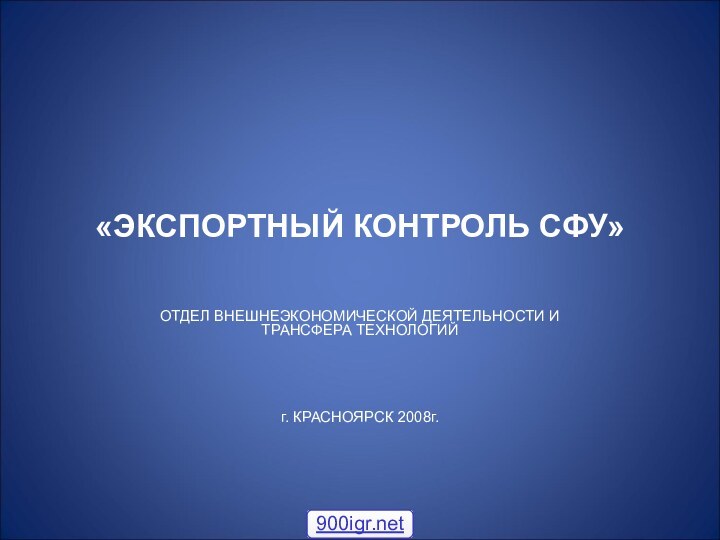 «ЭКСПОРТНЫЙ КОНТРОЛЬ СФУ»ОТДЕЛ ВНЕШНЕЭКОНОМИЧЕСКОЙ ДЕЯТЕЛЬНОСТИ И ТРАНСФЕРА ТЕХНОЛОГИЙ г. КРАСНОЯРСК 2008г.