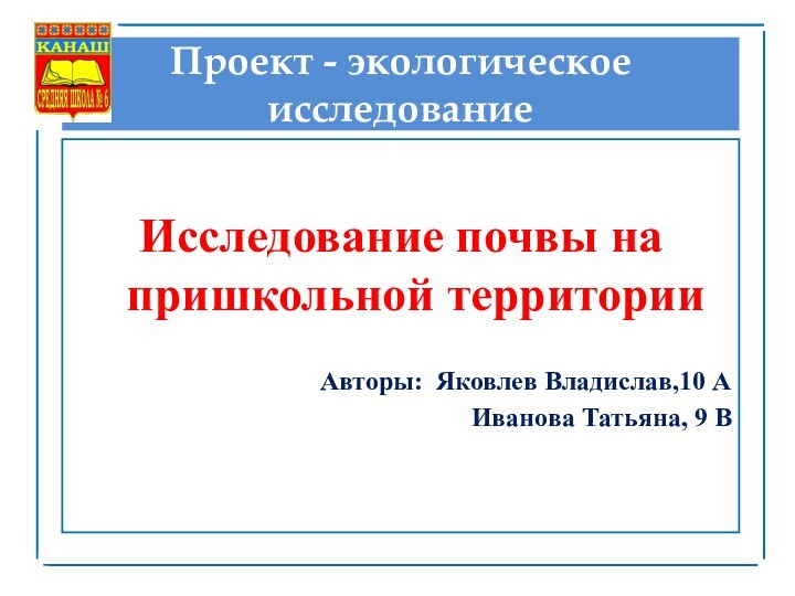 Проект - экологическое исследованиеИсследование почвы на пришкольной территорииАвторы: Яковлев Владислав,10 АИванова Татьяна, 9 В