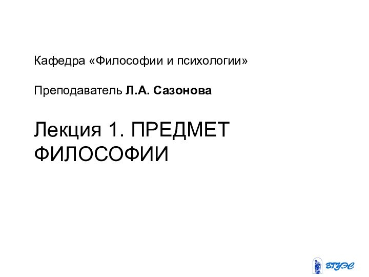 Кафедра «Философии и психологии»   Преподаватель Л.А. Сазонова Лекция 1. ПРЕДМЕТ ФИЛОСОФИИ