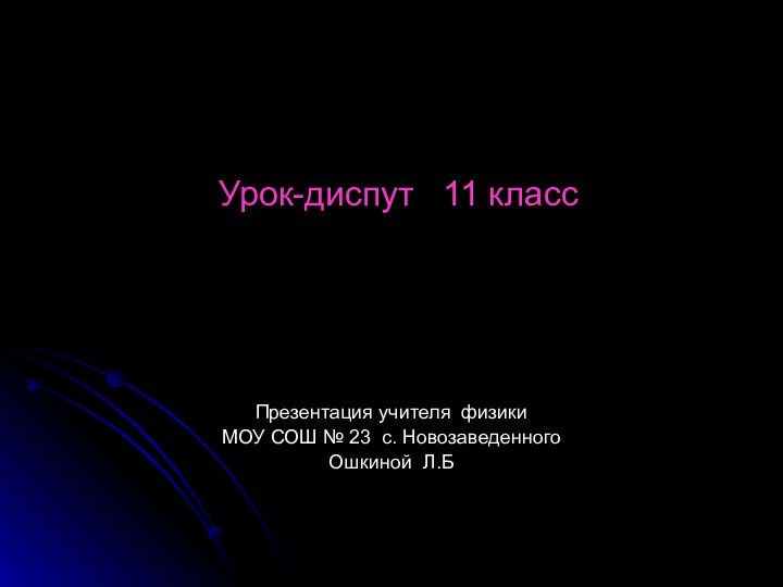 Урок-диспут  11 класс   Презентация учителя физикиМОУ СОШ № 23 с. НовозаведенногоОшкиной Л.Б