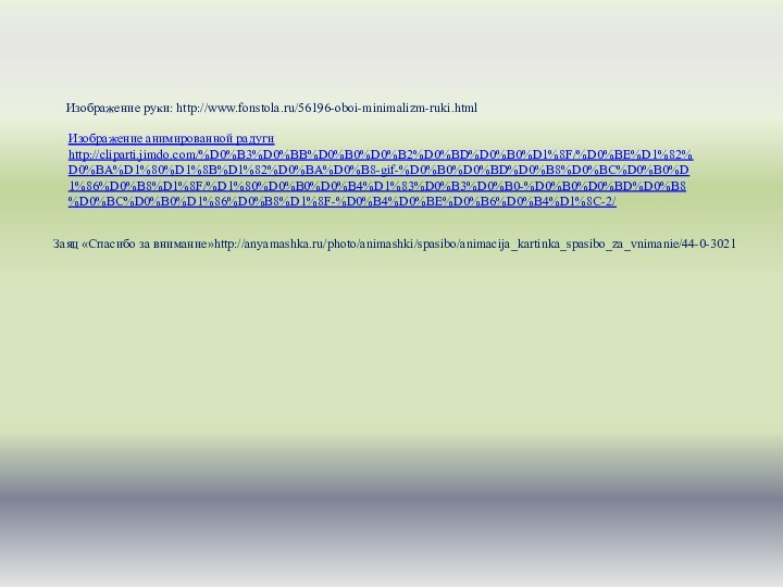 Изображение руки: http://www.fonstola.ru/56196-oboi-minimalizm-ruki.htmlИзображение анимированной радуги http://cliparti.jimdo.com/%D0%B3%D0%BB%D0%B0%D0%B2%D0%BD%D0%B0%D1%8F/%D0%BE%D1%82%D0%BA%D1%80%D1%8B%D1%82%D0%BA%D0%B8-gif-%D0%B0%D0%BD%D0%B8%D0%BC%D0%B0%D1%86%D0%B8%D1%8F/%D1%80%D0%B0%D0%B4%D1%83%D0%B3%D0%B0-%D0%B0%D0%BD%D0%B8%D0%BC%D0%B0%D1%86%D0%B8%D1%8F-%D0%B4%D0%BE%D0%B6%D0%B4%D1%8C-2/ Заяц «Спасибо за внимание»http://anyamashka.ru/photo/animashki/spasibo/animacija_kartinka_spasibo_za_vnimanie/44-0-3021