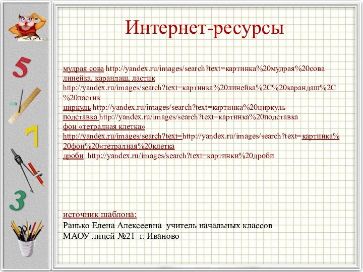Интернет-ресурсымудрая сова http://yandex.ru/images/search?text=картинка%20мудрая%20совалинейка, карандаш, ластик http://yandex.ru/images/search?text=картинка%20линейка%2C%20карандаш%2C%20ластикциркуль http://yandex.ru/images/search?text=картинка%20циркульподставка http://yandex.ru/images/search?text=картинка%20подставкафон «тетрадная клетка» http://yandex.ru/images/search?text=http://yandex.ru/images/search?text=картинка%20фон%20«тетрадная%20клеткадроби http://yandex.ru/images/search?text=картинки%20дроби