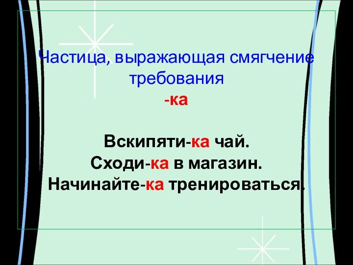 Частица, выражающая смягчение требования -ка  Вскипяти-ка чай. Сходи-ка в магазин. Начинайте-ка тренироваться.