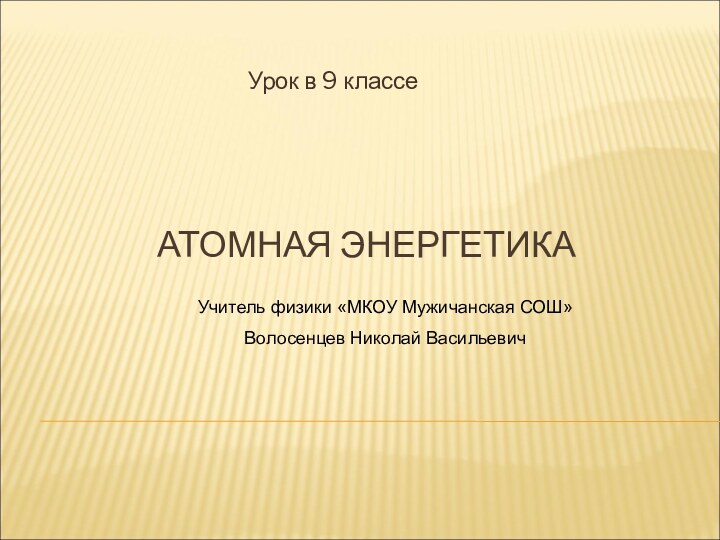 АТОМНАЯ ЭНЕРГЕТИКА Урок в 9 классеУчитель физики «МКОУ Мужичанская СОШ»Волосенцев Николай Васильевич