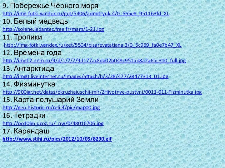 9. Побережье Чёрного моряhttp://img-fotki.yandex.ru/get/5406/admitryuk.4/0_565e8_951163fd_XL10. Белый медведьhttp://solene.ledantec.free.fr/mam/1-21.jpg11. Тропики http://img-fotki.yandex.ru/get/5504/pisarevatatjana.3/0_5c969_fa0e7b47_XL12. Времена годаhttp://img12.nnm.ru/9/d/1/7/7/9d177ac8da02b048c951bd8a2a6bc310_full.jpg13. Антарктидаhttp://img0.liveinternet.ru/images/attach/b/3/28/477/28477313_01.jpg14. Физминуткаhttp:///datas/okruzhajuschij-mir/ZHivotnye-pustyni/0011-011-Fizminutka.jpg15.