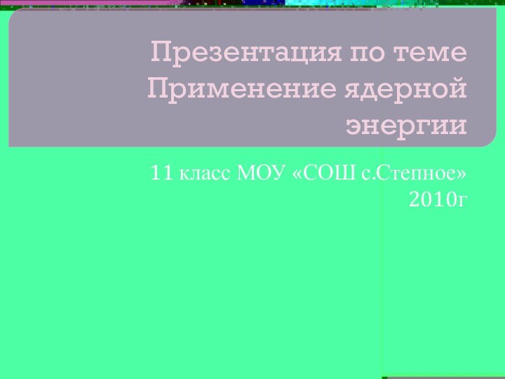 Презентация по теме Применение ядерной энергии11 класс МОУ «СОШ с.Степное»2010г