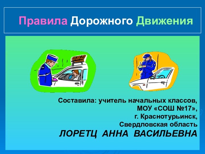 Правила Дорожного ДвиженияСоставила: учитель начальных классов,МОУ «СОШ №17»,г. Краснотурьинск,Свердловская областьЛОРЕТЦ АННА ВАСИЛЬЕВНА