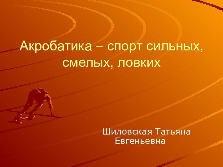 Акробатика – спорт сильных, смелых, ловких    Шиловская Татьяна Евгеньевна