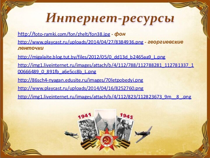 http://foto-ramki.com/fon/zhelt/fon38.jpg - фон http://www.playcast.ru/uploads/2014/04/27/8384936.png - георгиевские ленточкиhttp://migalaite.blog.tut.by/files/2012/05/0_dd13d_b2465aa9_L.png http://img1.liveinternet.ru/images/attach/b/4/112/788/112788281_112781337_100666489_0_891fb_a6e5cc8b_L.png http://86sch4-nyagan.edusite.ru/images/70letpobedyi.png http://www.playcast.ru/uploads/2014/04/16/8252760.png http://img1.liveinternet.ru/images/attach/b/4/112/823/112823673_9m__8_.png