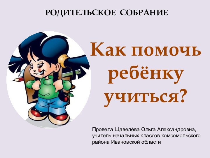 РОДИТЕЛЬСКОЕ СОБРАНИЕКак помочьребёнку учиться?Провела Щавелёва Ольга Александровна, учитель начальных классов комсомольского района Ивановской области