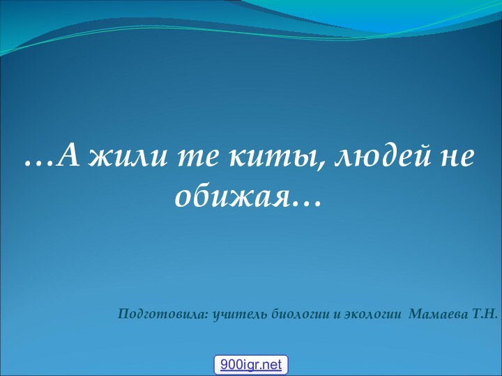 …А жили те киты, людей не обижая…Подготовила: учитель биологии и экологии Мамаева Т.Н.