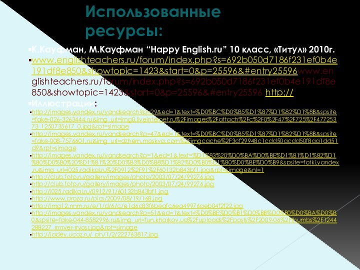 Использованные ресурсы:К.Кауфман, М.Кауфман “Happy English.ru” 10 класс, «Титул» 2010г.www.englishteachers.ru/forum/index.php?s=692b050d7186f231ef0b4e191df8e850&showtopic=1423&start=0&p=25596&#entry25596www.englishteachers.ru/forum/index.php?s=692b050d7186f231ef0b4e191df8e850&showtopic=1423&start=0&p=25596&#entry25596 http://Иллюстрации:http://images.yandex.ru/yandsearch?p=29&ed=1&text=%D0%BC%D0%B5%D1%87%D1%82%D1%8B&spsite=fake-026-3263444.ru&img_url=img0.liveinternet.ru%2Fimages%2Fattach%2Fc%2F0%2F47%2F725%2F47725373_1250735617_0.jpg&rpt=simagehttp://images.yandex.ru/yandsearch?p=47&ed=1&text=%D0%BC%D0%B5%D1%87%D1%82%D1%8B&spsite=fake-008-7576601.ru&img_url=dzhem.moskva.com%2Fimgcache%2F3cf29948c1cdd50acdd50f8aa1dd51d9&rpt=simagehttp://images.yandex.ru/yandsearch?p=1&ed=1&text=%D1%83%20%D0%BA%D0%BE%D1%81%D1%82%D1%80%D0%B0%20%D1%81%20%D0%B3%D0%B8%D1%82%D0%B0%D1%80%D0%BE%D0%B9&spsite=fotki.yandex.ru&img_url=i025.radikal.ru%2F0912%2F91%2F60132b843bf1.jpg&rpt=simage&nl=1http://club.foto.ru/gallery/images/photo/2003/07/24/99276.jpghttp://club.foto.ru/gallery/images/photo/2003/07/24/99276.jpg http://i025.radikal.ru/0912/91/60132b843bf1.jpghttp://www.proza.ru/pics/2009/08/19/168.jpghttp://img12.nnm.ru/e/1/d/6/c/e1d6c83f6beafc6ea49976aeb04f2f22.jpghttp://images.yandex.ru/yandsearch?p=51&ed=1&text=%D0%BE%D0%B1%D0%BB%D0%B0%D0%BA%D0%B0&spsite=fake-044-8582996.ru&img_url=fun.kharkov.ua%2Fuploads%2Fposts%2F2009-06%2Fthumbs%2F1244288227_rrrrryer-rryosr.jpg&rpt=simagehttp://jadey.ucoz.ru/_ph/1/2/222763817.jpg