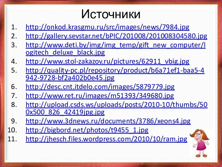 Источникиhttp://onkod.krasgmu.ru/src/images/news/7984.jpg http://gallery.sevstar.net/bPIC/201008/201008304580.jpghttp://www.deti.by/img/img_temp/gift_new_computer/logitech_deluxe_black.jpg http://www.stol-zakazov.ru/pictures/62911_vbig.jpg http://quality-pc.pl/repository/product/b6a71ef1-baa5-4942-9728-bf2a402b0e45.jpghttp://desc.cnt.itdelo.com/images/5879779.jpghttp://www.ret.ru/images/m51393/349680.jpg http://upload.csds.ws/uploads/posts/2010-10/thumbs/500x500_826_42419jpg.jpg http://www.3dnews.ru/documents/3786/xeons4.jpghttp://bigbord.net/photos/t9455_1.jpg http://jhesch.files.wordpress.com/2010/10/ram.jpg