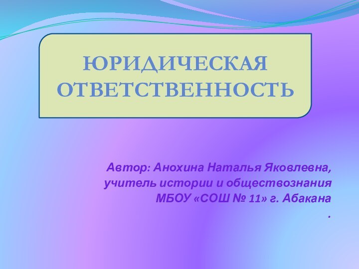 Автор: Анохина Наталья Яковлевна,учитель истории и обществознанияМБОУ «СОШ № 11» г. Абакана.Юридическая ответственность