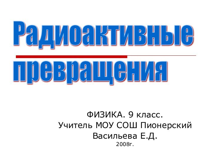 ФИЗИКА. 9 класс.Учитель МОУ СОШ ПионерскийВасильева Е.Д. 2008г.Радиоактивные  превращения