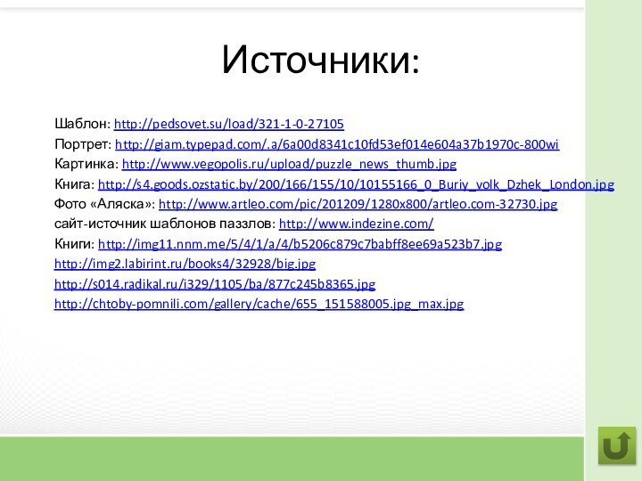 Источники:Шаблон: http://pedsovet.su/load/321-1-0-27105Портрет: http://giam.typepad.com/.a/6a00d8341c10fd53ef014e604a37b1970c-800wiКартинка: http://www.vegopolis.ru/upload/puzzle_news_thumb.jpgКнига: http://s4.goods.ozstatic.by/200/166/155/10/10155166_0_Buriy_volk_Dzhek_London.jpgФото «Аляска»: http://www.artleo.com/pic/201209/1280x800/artleo.com-32730.jpgсайт-источник шаблонов паззлов: http://www.indezine.com/Книги: http://img11.nnm.me/5/4/1/a/4/b5206c879c7babff8ee69a523b7.jpghttp://img2.labirint.ru/books4/32928/big.jpghttp://s014.radikal.ru/i329/1105/ba/877c245b8365.jpghttp://chtoby-pomnili.com/gallery/cache/655_151588005.jpg_max.jpg