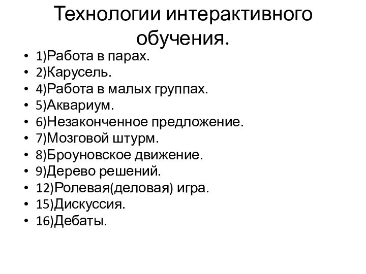 Технологии интерактивного обучения.1)Работа в парах.2)Карусель.4)Работа в малых группах.5)Аквариум.6)Незаконченное предложение.7)Мозговой штурм.8)Броуновское движение.9)Дерево решений. 12)Ролевая(деловая) игра.15)Дискуссия.16)Дебаты. 