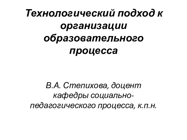 Технологический подход к организации образовательного процесса  В.А. Степихова, доцент кафедры социально-педагогического процесса, к.п.н.