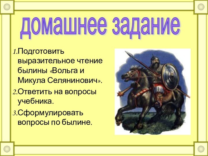 Подготовить выразительное чтение былины «Вольга и Микула Селянинович».Ответить на вопросы учебника.Сформулировать вопросы по былине.домашнее задание