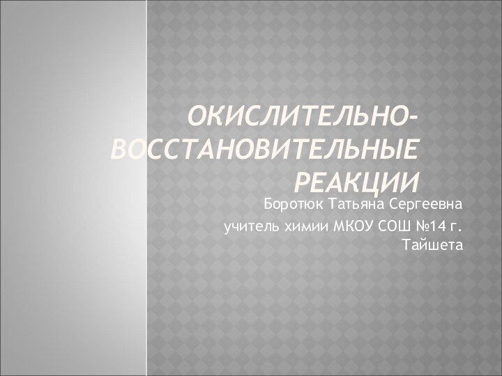 ОКИСЛИТЕЛЬНО-ВОССТАНОВИТЕЛЬНЫЕ РЕАКЦИИ Боротюк Татьяна Сергеевна учитель химии МКОУ СОШ №14 г.Тайшета