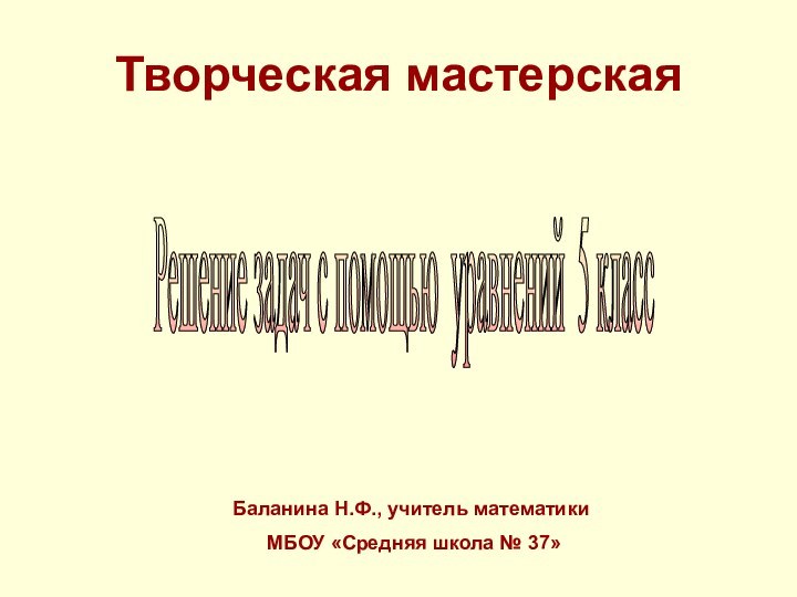 Творческая мастерскаяБаланина Н.Ф., учитель математики МБОУ «Средняя школа № 37»Решение задач с