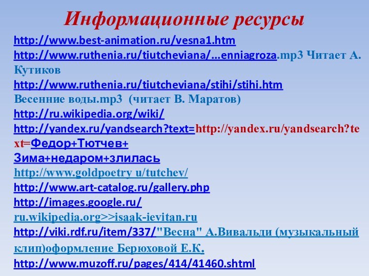 http://www.best-animation.ru/vesna1.htmhttp://www.ruthenia.ru/tiutcheviana/...enniagroza.mp3 Читает А. Кутиковhttp://www.ruthenia.ru/tiutcheviana/stihi/stihi.htmВесенние воды.mp3 (читает В. Маратов)http://ru.wikipedia.org/wiki/http://yandex.ru/yandsearch?text=http://yandex.ru/yandsearch?text=Федор+Тютчев+Зима+недаром+злиласьhttp://www.goldpoetry u/tutchev/http://www.art-catalog.ru/gallery.phphttp://images.google.ru/ru.wikipedia.org>>isaak-ievitan.ruhttp://viki.rdf.ru/item/337/
