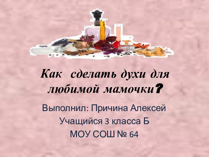 Как сделать духи для любимой мамочки?Выполнил: Причина АлексейУчащийся 3 класса БМОУ СОШ № 64