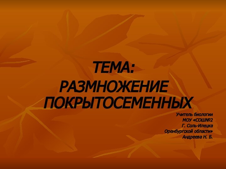 ТЕМА:РАЗМНОЖЕНИЕ ПОКРЫТОСЕМЕННЫХУчитель биологииМОУ «СОШ№2Г. Соль-ИлецкаОренбургской области»Андреева Н. Б.