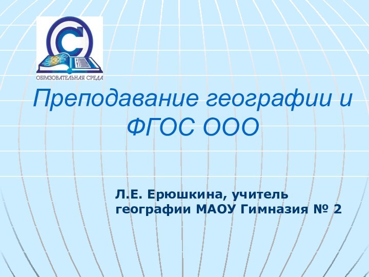 Преподавание географии и ФГОС ООО  Л.Е. Ерюшкина, учитель географии МАОУ Гимназия № 2