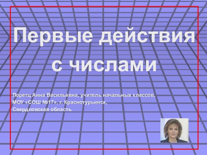 Первые действия с числамиЛоретц Анна Васильевна, учитель начальных классов,МОУ «СОШ №17», г. Краснотурьинск,Свердловская область