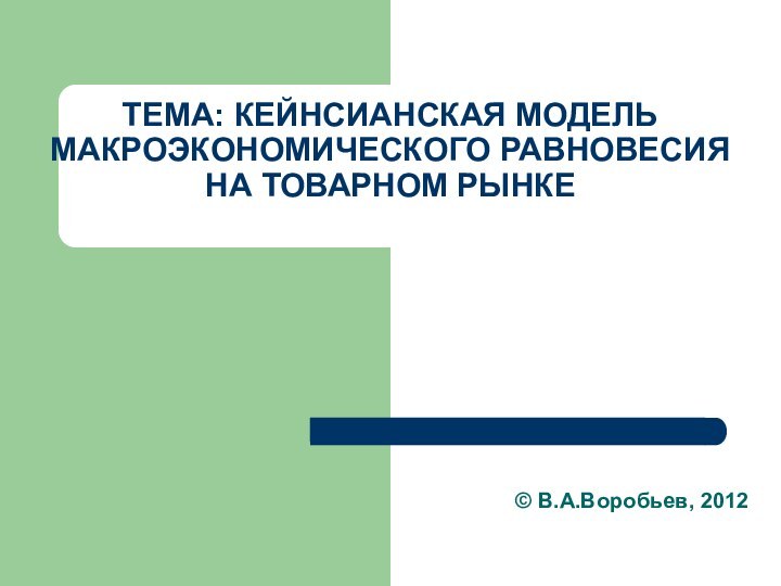 ТЕМА: КЕЙНСИАНСКАЯ МОДЕЛЬ МАКРОЭКОНОМИЧЕСКОГО РАВНОВЕСИЯ НА ТОВАРНОМ РЫНКЕ© В.А.Воробьев, 2012