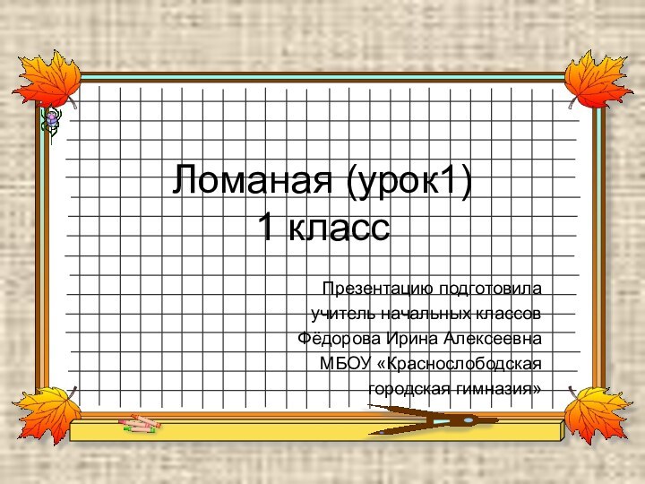 Ломаная (урок1) 1 классПрезентацию подготовила учитель начальных классов Фёдорова Ирина АлексеевнаМБОУ «Краснослободскаягородская гимназия»