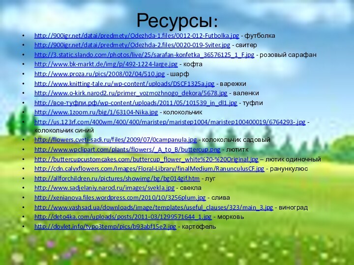 Ресурсы:http:///datai/predmety/Odezhda-1.files/0012-012-Futbolka.jpg - футболкаhttp:///datai/predmety/Odezhda-2.files/0020-019-Sviter.jpg - свитерhttp://3.static.slando.com/photos/live/25/sarafan-konfetka_36576125_1_F.jpg - розовый сарафанhttp://www.bk-markt.de/img/p/492-1224-large.jpg - кофтаhttp://www.proza.ru/pics/2008/02/04/510.jpg - шарфhttp://www.knitting-tale.ru/wp-content/uploads/DSCF1325a.jpg