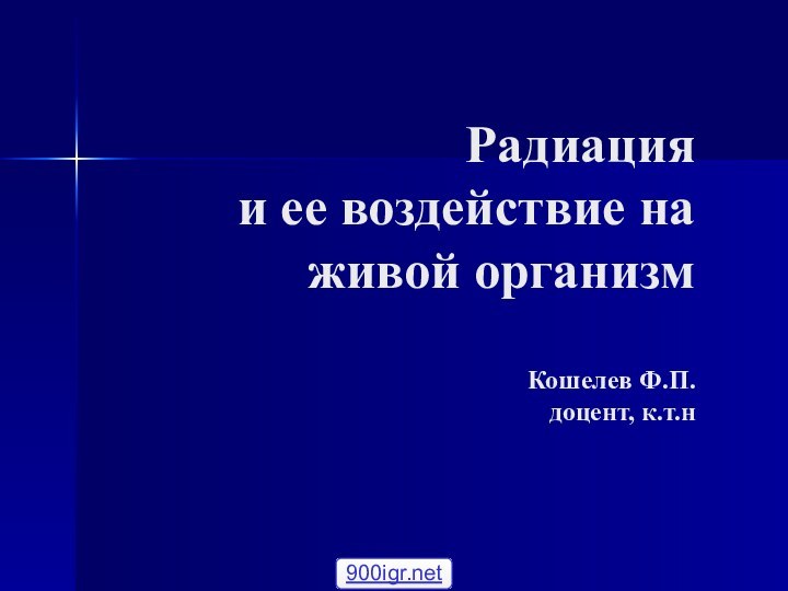 Радиация  и ее воздействие на живой организм  Кошелев Ф.П. доцент, к.т.н