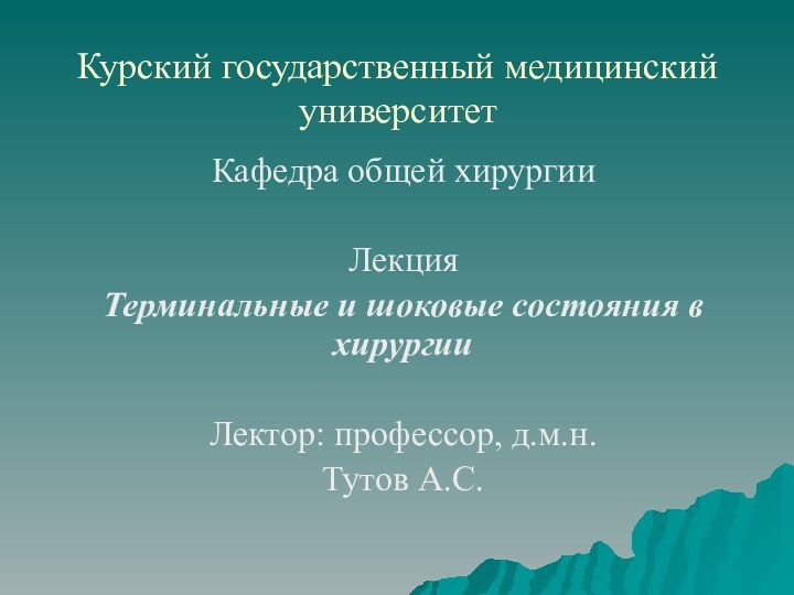 Курский государственный медицинский университетКафедра общей хирургииЛекцияТерминальные и шоковые состояния в хирургииЛектор: профессор, д.м.н.Тутов А.С.