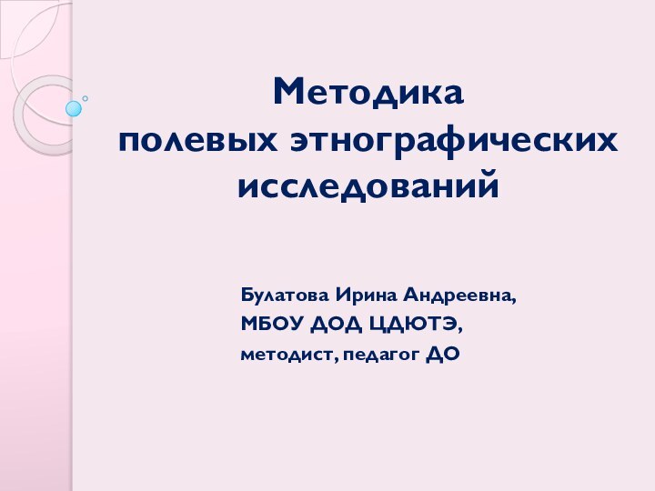 Методика  полевых этнографических исследований				Булатова Ирина Андреевна,				МБОУ ДОД ЦДЮТЭ, 				методист, педагог ДО