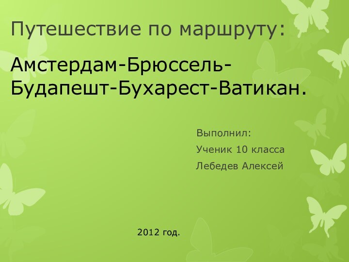 Путешествие по маршруту: Выполнил:Ученик 10 класса Лебедев Алексей2012 год.Амстердам-Брюссель-Будапешт-Бухарест-Ватикан.