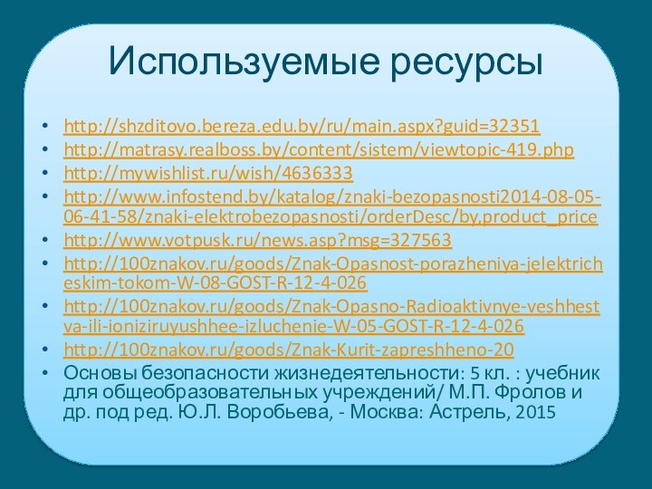 Используемые ресурсыhttp://shzditovo.bereza.edu.by/ru/main.aspx?guid=32351http://matrasy.realboss.by/content/sistem/viewtopic-419.phphttp://mywishlist.ru/wish/4636333http://www.infostend.by/katalog/znaki-bezopasnosti2014-08-05-06-41-58/znaki-elektrobezopasnosti/orderDesc/by,product_pricehttp://www.votpusk.ru/news.asp?msg=327563http://100znakov.ru/goods/Znak-Opasnost-porazheniya-jelektricheskim-tokom-W-08-GOST-R-12-4-026http://100znakov.ru/goods/Znak-Opasno-Radioaktivnye-veshhestva-ili-ioniziruyushhee-izluchenie-W-05-GOST-R-12-4-026http://100znakov.ru/goods/Znak-Kurit-zapreshheno-20Основы безопасности жизнедеятельности: 5 кл. : учебник для общеобразовательных учреждений/ М.П.